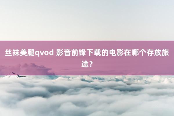 丝袜美腿qvod 影音前锋下载的电影在哪个存放旅途?