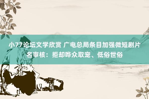 小77论坛文学欣赏 广电总局条目加强微短剧片名审核：拒却哗众取宠、低俗世俗