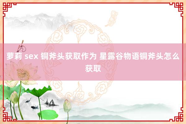 萝莉 sex 铜斧头获取作为 星露谷物语铜斧头怎么获取