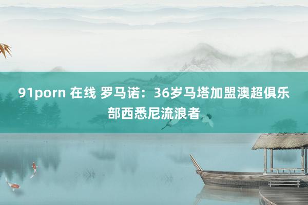 91porn 在线 罗马诺：36岁马塔加盟澳超俱乐部西悉尼流浪者