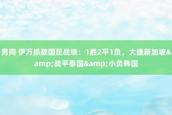 男同 伊万抓教国足战绩：1胜2平1负，大捷新加坡&战平泰国&小负韩国