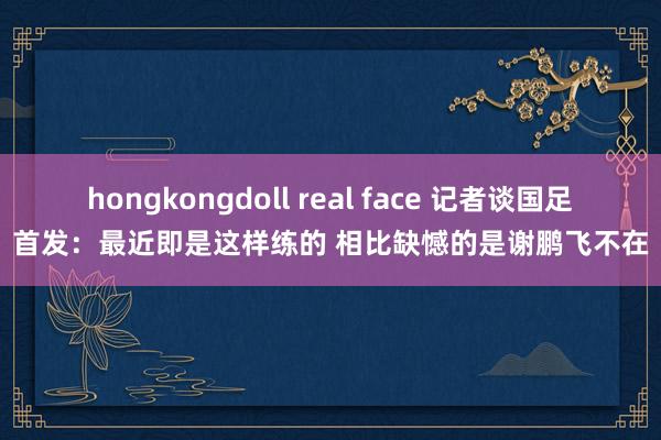 hongkongdoll real face 记者谈国足首发：最近即是这样练的 相比缺憾的是谢鹏飞不在