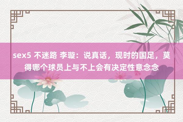 sex5 不迷路 李璇：说真话，现时的国足，莫得哪个球员上与不上会有决定性意念念
