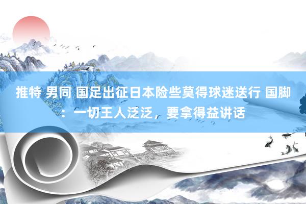 推特 男同 国足出征日本险些莫得球迷送行 国脚：一切王人泛泛，要拿得益讲话