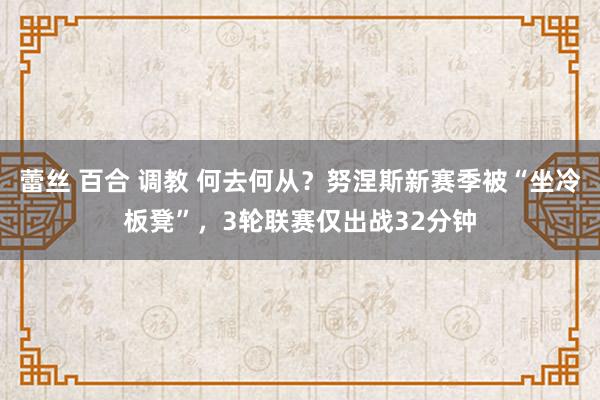 蕾丝 百合 调教 何去何从？努涅斯新赛季被“坐冷板凳”，3轮联赛仅出战32分钟