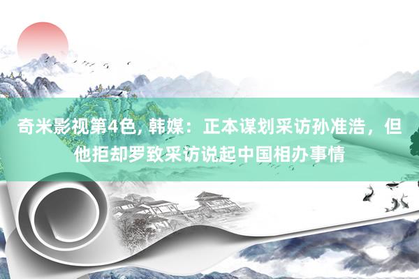 奇米影视第4色， 韩媒：正本谋划采访孙准浩，但他拒却罗致采访说起中国相办事情