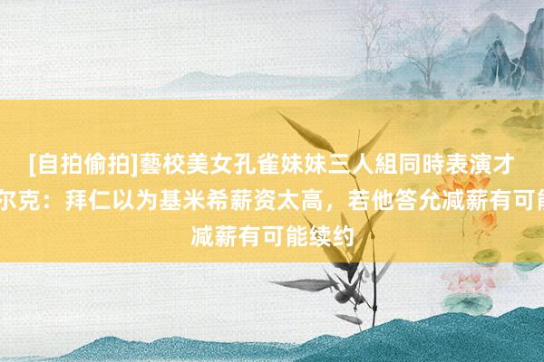 [自拍偷拍]藝校美女孔雀妹妹三人組同時表演才藝 法尔克：拜仁以为基米希薪资太高，若他答允减薪有可能续约