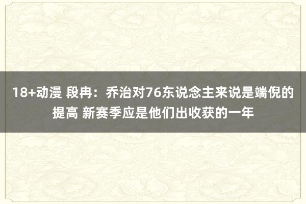 18+动漫 段冉：乔治对76东说念主来说是端倪的提高 新赛季应是他们出收获的一年