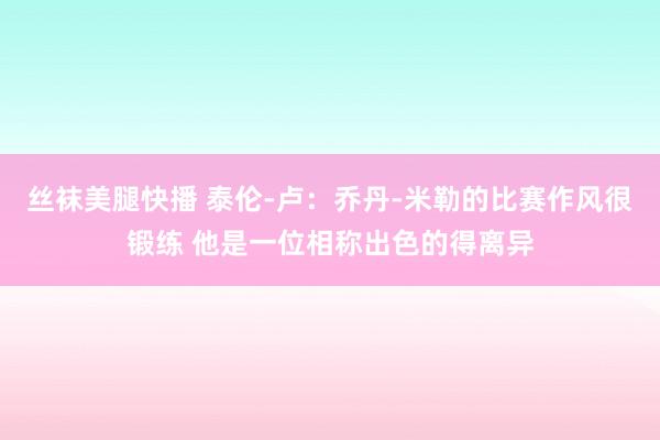 丝袜美腿快播 泰伦-卢：乔丹-米勒的比赛作风很锻练 他是一位相称出色的得离异