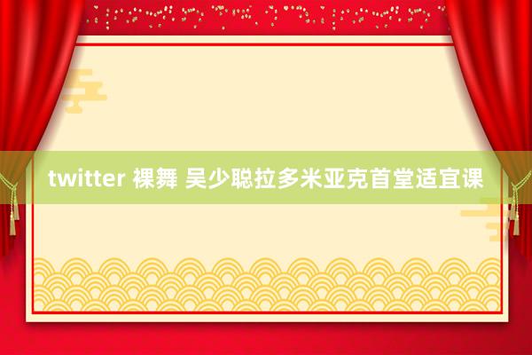 twitter 裸舞 吴少聪拉多米亚克首堂适宜课