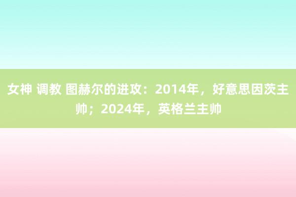 女神 调教 图赫尔的进攻：2014年，好意思因茨主帅；2024年，英格兰主帅