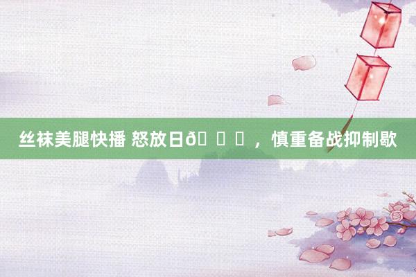 丝袜美腿快播 怒放日📅，慎重备战抑制歇