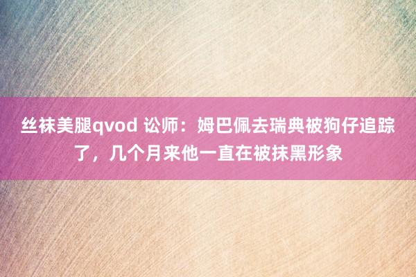 丝袜美腿qvod 讼师：姆巴佩去瑞典被狗仔追踪了，几个月来他一直在被抹黑形象