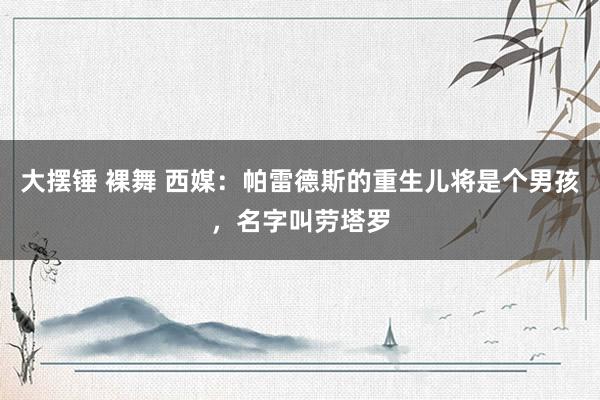 大摆锤 裸舞 西媒：帕雷德斯的重生儿将是个男孩，名字叫劳塔罗
