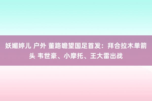妖媚婷儿 户外 董路瞻望国足首发：拜合拉木单箭头 韦世豪、小摩托、王大雷出战