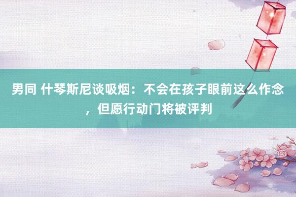 男同 什琴斯尼谈吸烟：不会在孩子眼前这么作念，但愿行动门将被评判