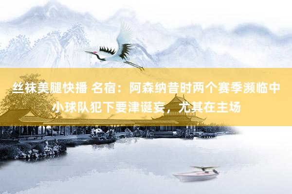 丝袜美腿快播 名宿：阿森纳昔时两个赛季濒临中小球队犯下要津诞妄，尤其在主场