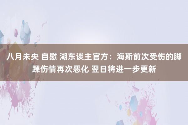 八月未央 自慰 湖东谈主官方：海斯前次受伤的脚踝伤情再次恶化 翌日将进一步更新