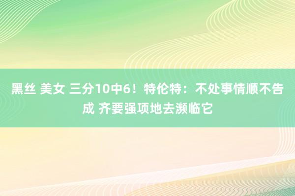 黑丝 美女 三分10中6！特伦特：不处事情顺不告成 齐要强项地去濒临它