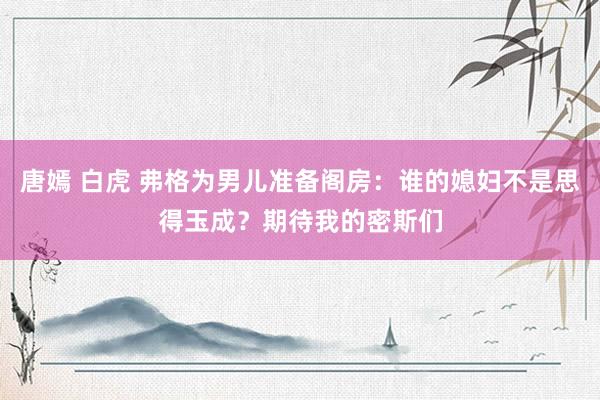 唐嫣 白虎 弗格为男儿准备阁房：谁的媳妇不是思得玉成？期待我的密斯们