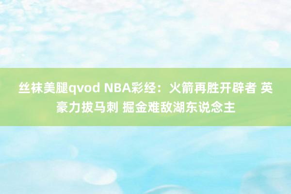 丝袜美腿qvod NBA彩经：火箭再胜开辟者 英豪力拔马刺 掘金难敌湖东说念主