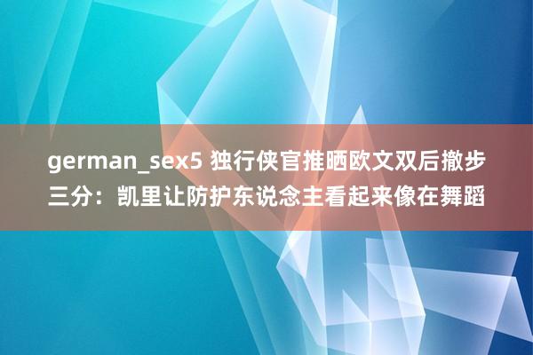 german_sex5 独行侠官推晒欧文双后撤步三分：凯里让防护东说念主看起来像在舞蹈