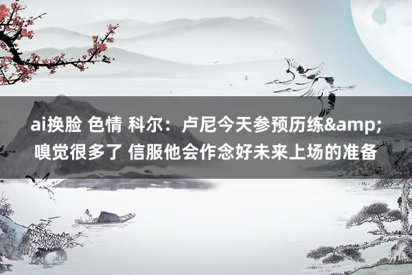 ai换脸 色情 科尔：卢尼今天参预历练&嗅觉很多了 信服他会作念好未来上场的准备
