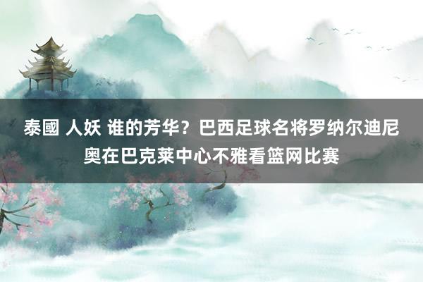 泰國 人妖 谁的芳华？巴西足球名将罗纳尔迪尼奥在巴克莱中心不雅看篮网比赛