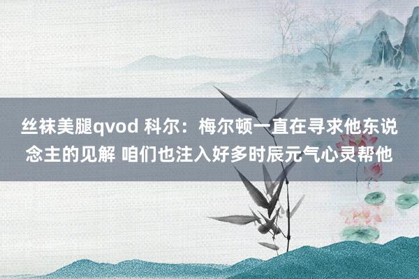 丝袜美腿qvod 科尔：梅尔顿一直在寻求他东说念主的见解 咱们也注入好多时辰元气心灵帮他