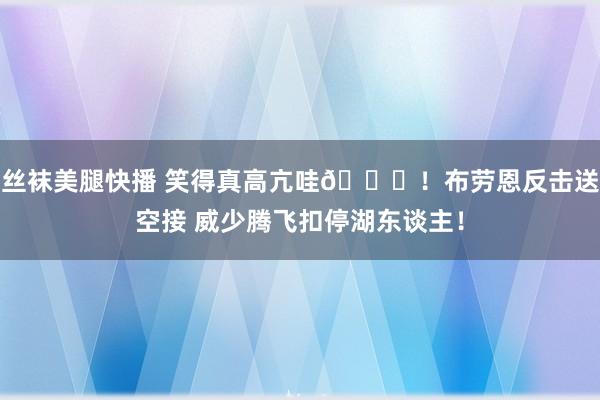 丝袜美腿快播 笑得真高亢哇😝！布劳恩反击送空接 威少腾飞扣停湖东谈主！