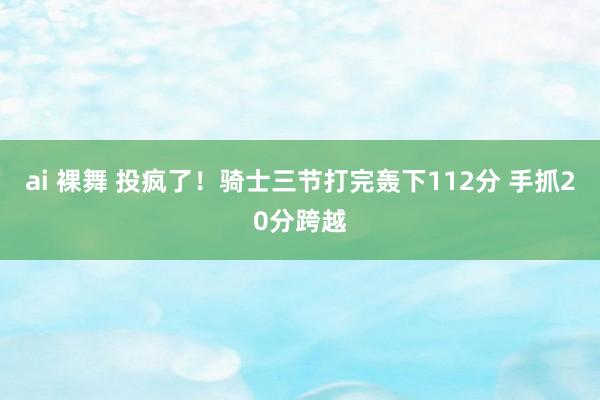 ai 裸舞 投疯了！骑士三节打完轰下112分 手抓20分跨越