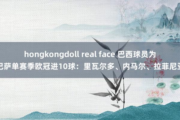 hongkongdoll real face 巴西球员为巴萨单赛季欧冠进10球：里瓦尔多、内马尔、拉菲尼亚