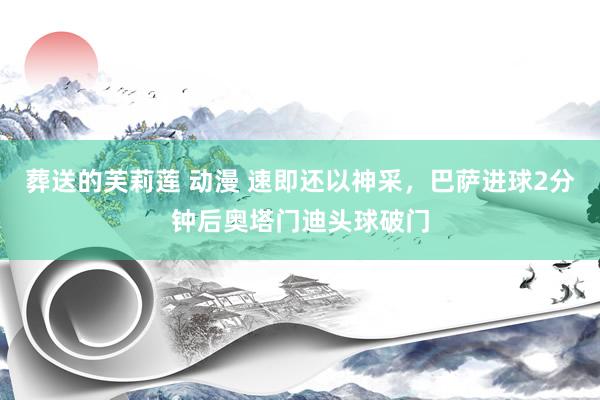 葬送的芙莉莲 动漫 速即还以神采，巴萨进球2分钟后奥塔门迪头球破门