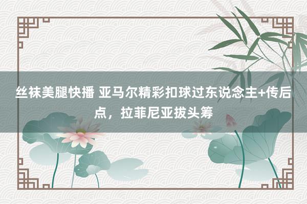 丝袜美腿快播 亚马尔精彩扣球过东说念主+传后点，拉菲尼亚拔头筹