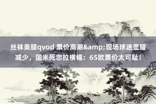丝袜美腿qvod 票价高潮&现场球迷显耀减少，国米死忠拉横幅：65欧票价太可耻！