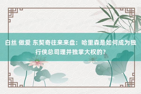 白丝 做爱 东契奇往来来盘：哈里森是如何成为独行侠总司理并独掌大权的？