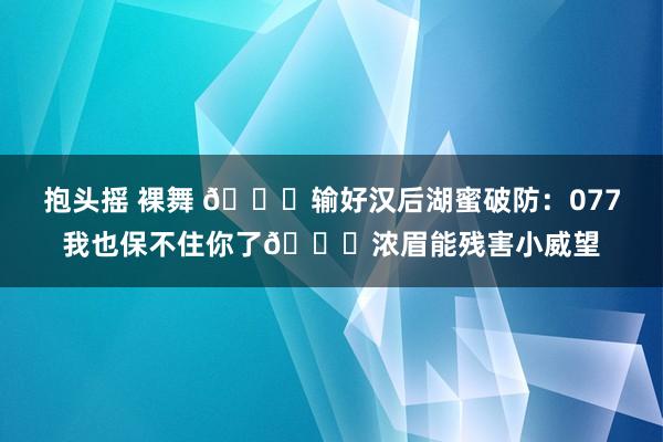抱头摇 裸舞 💔输好汉后湖蜜破防：077我也保不住你了😂浓眉能残害小威望