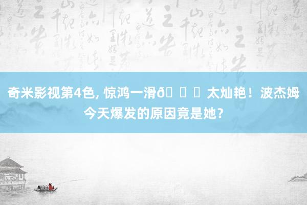 奇米影视第4色， 惊鸿一滑😍太灿艳！波杰姆今天爆发的原因竟是她？