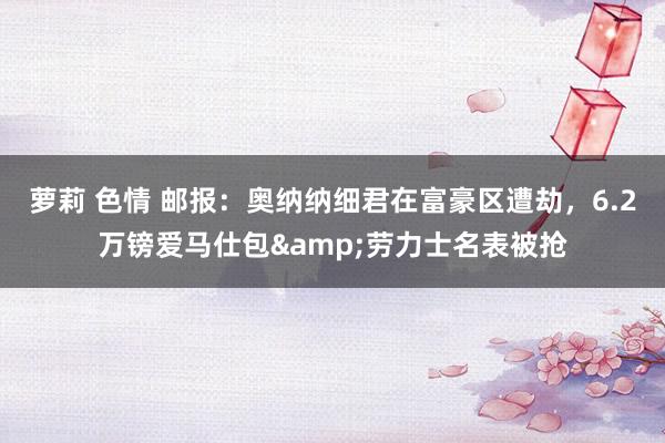 萝莉 色情 邮报：奥纳纳细君在富豪区遭劫，6.2万镑爱马仕包&劳力士名表被抢