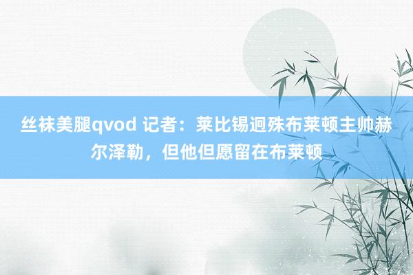 丝袜美腿qvod 记者：莱比锡迥殊布莱顿主帅赫尔泽勒，但他但愿留在布莱顿