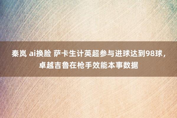 秦岚 ai换脸 萨卡生计英超参与进球达到98球，卓越吉鲁在枪手效能本事数据