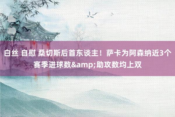 白丝 自慰 桑切斯后首东谈主！萨卡为阿森纳近3个赛季进球数&助攻数均上双